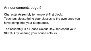 Announcements page 5
Character Assembly tomorrow at first block.
Teachers please bring your classes to the gym once you
have completed your attendance.
The assembly is a House Colour Day- represent your
SQUAD by wearing your house colours.
 