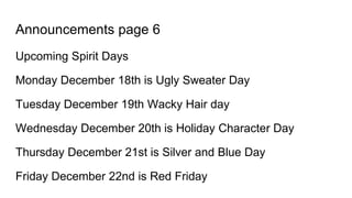 Announcements page 6
Upcoming Spirit Days
Monday December 18th is Ugly Sweater Day
Tuesday December 19th Wacky Hair day
Wednesday December 20th is Holiday Character Day
Thursday December 21st is Silver and Blue Day
Friday December 22nd is Red Friday
 
