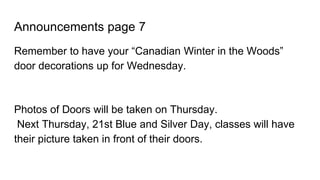 Announcements page 7
Remember to have your “Canadian Winter in the Woods”
door decorations up for Wednesday.
Photos of Doors will be taken on Thursday.
Next Thursday, 21st Blue and Silver Day, classes will have
their picture taken in front of their doors.
 