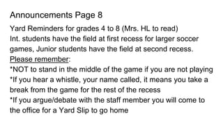 Announcements Page 8
Yard Reminders for grades 4 to 8 (Mrs. HL to read)
Int. students have the field at first recess for larger soccer
games, Junior students have the field at second recess.
Please remember:
*NOT to stand in the middle of the game if you are not playing
*If you hear a whistle, your name called, it means you take a
break from the game for the rest of the recess
*If you argue/debate with the staff member you will come to
the office for a Yard Slip to go home
 