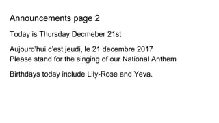Announcements page 2
Today is Thursday Decmeber 21st
Aujourd'hui c’est jeudi, le 21 decembre 2017
Please stand for the singing of our National Anthem
Birthdays today include Lily-Rose and Yeva.
 