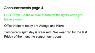 Announcements page 4
ECO Team Tip make sure to turn off the lights when you
leave a room.
Office Helpers today are Aranya and Kiera
Tomorrow’s spirit day is wear red! We wear red for the last
Friday of the month to support our troops.
 