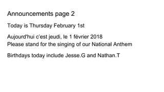 Announcements page 2
Today is Thursday February 1st
Aujourd'hui c’est jeudi, le 1 février 2018
Please stand for the singing of our National Anthem
Birthdays today include Jesse.G and Nathan.T
 