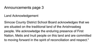 Announcements page 3
Land Acknowledgement
Simcoe County District School Board acknowledges that we
are situated on the traditional land of the Anishnaabeg
people. We acknowledge the enduring presence of First
Nation, Metis and Inuit people on this land and are committed
to moving forward in the spirit of reconciliation and respect."
 