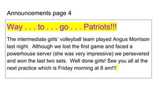Announcements page 4
Way . . . to . . . go . . . Patriots!!!
The intermediate girls’ volleyball team played Angus Morrison
last night. Although we lost the first game and faced a
powerhouse server (she was very impressive) we persevered
and won the last two sets. Well done girls! See you all at the
next practice which is Friday morning at 8 am!!!
 