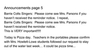 Announcements page 5
Barrie Colts Singers: Please come see Mrs. Parsons if you
haven’t received the reminder notice. I repeat,
Barrie Colts Singers: Please come see Mrs. Parsons if you
haven’t received the reminder notice.
This is VERY important!!!!!
Today is Pizza day. Teachers in the portables please confirm
with Mrs. Howlett-Lowe students followed our request to stay
out of the water last week… it could be pizza time...
 