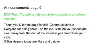 Announcements page 6
ECO Team Tip walk or ride your bike to school, or anywhere
you can.
Thank you C for the bags for ice! Congratulations to
everyone for being careful on the ice. Slide on your knees are
clear away from the end of the ice once you have done your
slide.
Office Helpers today are Maia and Jaidyn
 