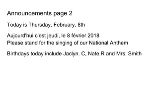 Announcements page 2
Today is Thursday, February, 8th
Aujourd'hui c’est jeudi, le 8 février 2018
Please stand for the singing of our National Anthem
Birthdays today include Jaclyn. C, Nate.R and Mrs. Smith
 