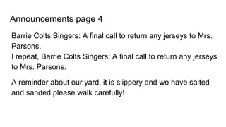 Announcements page 4
Barrie Colts Singers: A final call to return any jerseys to Mrs.
Parsons.
I repeat, Barrie Colts Singers: A final call to return any jerseys
to Mrs. Parsons.
A reminder about our yard, it is slippery and we have salted
and sanded please walk carefully!
 