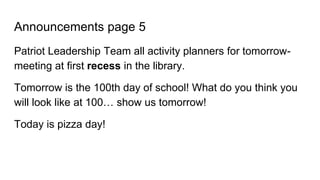 Announcements page 5
Patriot Leadership Team all activity planners for tomorrow-
meeting at first recess in the library.
Tomorrow is the 100th day of school! What do you think you
will look like at 100… show us tomorrow!
Today is pizza day!
 