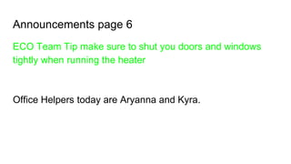 Announcements page 6
ECO Team Tip make sure to shut you doors and windows
tightly when running the heater
Office Helpers today are Aryanna and Kyra.
 