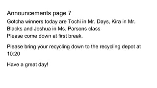 Announcements page 7
Gotcha winners today are Tochi in Mr. Days, Kira in Mr.
Blacks and Joshua in Ms. Parsons class
Please come down at first break.
Please bring your recycling down to the recycling depot at
10:20
Have a great day!
 