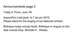 Announcements page 2
Today is Thurs. June 7th
Aujourd'hui c’est jeudi, le 7 de juin 2018.
Please stand for the singing of our National Anthem
Birthdays today include Noah. Birthdays in August on this
date include Diya, Michelle P., Wesley
 