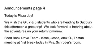 Announcements page 4
Today is Pizza day!
We wish the Gr. 7 & 8 students who are heading to Sudbury
this afternoon a great trip! We look forward to hearing about
the adventures on your return tomorrow.
Food Bank Drive Team - Katie, Jesse, Alex O., Tristan
meeting at first break today in Mrs. Schroder’s room.
 