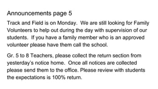 Announcements page 5
Track and Field is on Monday. We are still looking for Family
Volunteers to help out during the day with supervision of our
students. If you have a family member who is an approved
volunteer please have them call the school.
Gr. 5 to 8 Teachers, please collect the return section from
yesterday’s notice home. Once all notices are collected
please send them to the office. Please review with students
the expectations is 100% return.
 