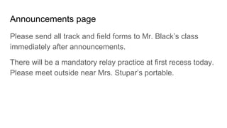 Announcements page
Please send all track and field forms to Mr. Black’s class
immediately after announcements.
There will be a mandatory relay practice at first recess today.
Please meet outside near Mrs. Stupar’s portable.
 
