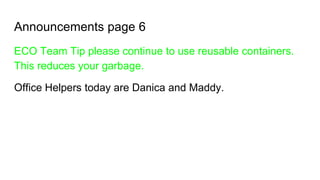 Announcements page 6
ECO Team Tip please continue to use reusable containers.
This reduces your garbage.
Office Helpers today are Danica and Maddy.
 