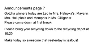Announcements page 7
Gotcha winners today are Leo in Mrs. Halupka’s, Maya in
Mrs. Halupka’s and Memphis in Ms. Gilligan’s.
Please come down at first break.
Please bring your recycling down to the recycling depot at
10:20
Make today so awesome that yesterday is jealous!
 