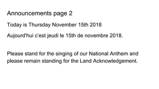 Announcements page 2
Today is Thursday November 15th 2018
Aujourd'hui c’est jeudi le 15th de novembre 2018.
Please stand for the singing of our National Anthem and
please remain standing for the Land Acknowledgement.
 