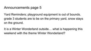 Announcements page 5
Yard Reminders; playground equipment is out of bounds,
grade 3 students are to be on the primary yard, snow stays
on the ground.
It is a Winter Wonderland outside… what is happening this
weekend with the theme Winter Wonderland?
 