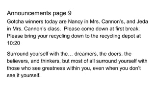 Announcements page 9
Gotcha winners today are Nancy in Mrs. Cannon’s, and Jeda
in Mrs. Cannon’s class. Please come down at first break.
Please bring your recycling down to the recycling depot at
10:20
Surround yourself with the… dreamers, the doers, the
believers, and thinkers, but most of all surround yourself with
those who see greatness within you, even when you don’t
see it yourself.
 