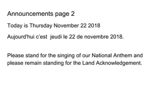 Announcements page 2
Today is Thursday November 22 2018
Aujourd'hui c’est jeudi le 22 de novembre 2018.
Please stand for the singing of our National Anthem and
please remain standing for the Land Acknowledgement.
 
