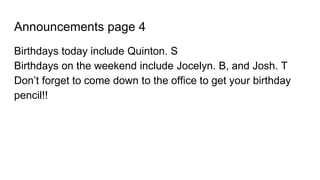 Announcements page 4
Birthdays today include Quinton. S
Birthdays on the weekend include Jocelyn. B, and Josh. T
Don’t forget to come down to the office to get your birthday
pencil!!
 