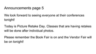 Announcements page 5
We look forward to seeing everyone at their conferences
tonight!
Today is Picture Retake Day. Classes that are having retakes
will be done after individual photos.
Please remember the Book Fair is on and the Vendor Fair will
be on tonight!
 
