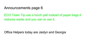 Announcements page 6
ECO Team Tip use a lunch pail instead of paper bags it
reduces waste and you can re use it.
Office Helpers today are Jaidyn and Georgia
 