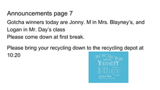 Announcements page 7
Gotcha winners today are Jonny. M in Mrs. Blayney’s, and
Logan in Mr. Day’s class
Please come down at first break.
Please bring your recycling down to the recycling depot at
10:20
 