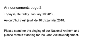 Announcements page 2
Today is Thursday January 10 2019
Aujourd'hui c’est jeudi de 10 dix janvier 2018.
Please stand for the singing of our National Anthem and
please remain standing for the Land Acknowledgement.
 