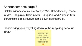Announcements page 8
Gotcha winners today are Kate in Mrs. Robertson’s , Reese
in Mrs. Halupka’s, Clair in Mrs. Halupka’s and Aiden in Mrs.
Spracklin’s class. Please come down at first break.
Please bring your recycling down to the recycling depot at
10:20
 