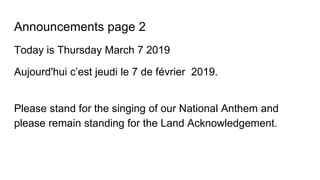 Announcements page 2
Today is Thursday March 7 2019
Aujourd'hui c’est jeudi le 7 de février 2019.
Please stand for the singing of our National Anthem and
please remain standing for the Land Acknowledgement.
 