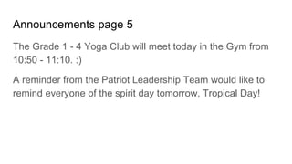 Announcements page 5
The Grade 1 - 4 Yoga Club will meet today in the Gym from
10:50 - 11:10. :)
A reminder from the Patriot Leadership Team would like to
remind everyone of the spirit day tomorrow, Tropical Day!
 
