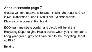 Announcements page 7
Gotcha winners today are Brayden in Mrs. Schroder’s, Cruz
in Ms. Robertson’s, and Olivia in Ms. Cannon’s class
Please come down at first break.
ECO team members Jordan and Jacob will be at the
Recycling Depot to give House points when you remember to
bring your green, grey and blue bins to the Recycling Depot
at 10:20
Be kind
 