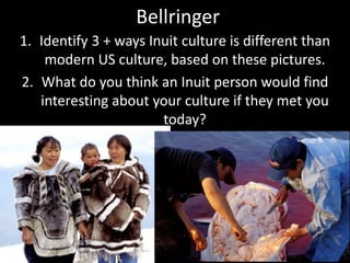 Bellringer
1. Identify 3 + ways Inuit culture is different than
modern US culture, based on these pictures.
2. What do you think an Inuit person would find
interesting about your culture if they met you
today?
 