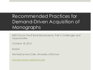Recommended Practices for
Demand-Driven Acquisition of
Monographs
NISO Forum: The E-Book Renaissance, Part II: Challenges and
Opportunities

October 18, 2012

Boston

Michael Levine-Clark, University of Denver

michael.levine-clark@du.edu
 