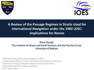 A Review of the Passage Regimes in Straits Used for
International Navigation under the 1982 LOSC:
Implications for Navies
Mary George
The Institute of Ocean and Earth Sciences and the Faculty of Law
University of Malaya
The Fourth Indian Ocean Naval Symposium 2014
Protecting the Ability to Trade in the Indian Ocean Maritime Economy
Panel on Challenges: Navigation Issues in International Straits
Crown Metropol Perth, Western Australia
25-27 March 2014
 