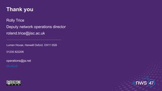customerservices@jisc.ac.uk
jisc.ac.uk
Thank you
Rolly Trice
Deputy network operations director
roland.trice@jisc.ac.uk
Lumen House, Harwell Oxford, OX11 0QS
01235 822206
operations@ja.net
 