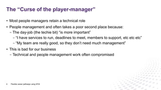 • Most people managers retain a technical role
• People management and often takes a poor second place because:
- The day-job (the techie bit) “is more important”
- “I have services to run, deadlines to meet, members to support, etc etc etc”
- “My team are really good, so they don’t need much management”
• This is bad for our business
- Technical and people management work often compromised
The “Curse of the player-manager”
4 Flexible career pathways using SFIA
 