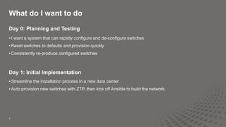 What do I want to do
7
Day 0: Planning and Testing
• I want a system that can rapidly configure and de-configure switches
• Reset switches to defaults and provision quickly
• Consistently re-produce configured switches
Day 1: Initial Implementation
• Streamline the installation process in a new data center
• Auto provision new switches with ZTP, then kick off Ansible to build the network.
 