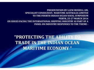 PRESENTATION BY LLEW RUSSELL AM,
SPECIALIST CONSULTANT, MARITIME AUSTRALIA LIMITED
TO THE FOURTH INDIAN OCEAN NAVAL SYMPOSIUM
PERTH, 25-27 MARCH 2014
ON ISSUES FACING THE INTERNATIONAL SHIPPING INDUSTRY AS PART OF A
PANEL ON INDUSTRY RESPONSES TO THE THEME -
“PROTECTING THE ABILITY TO
TRADE IN THE INDIAN OCEAN
MARITIME ECONOMY “
 