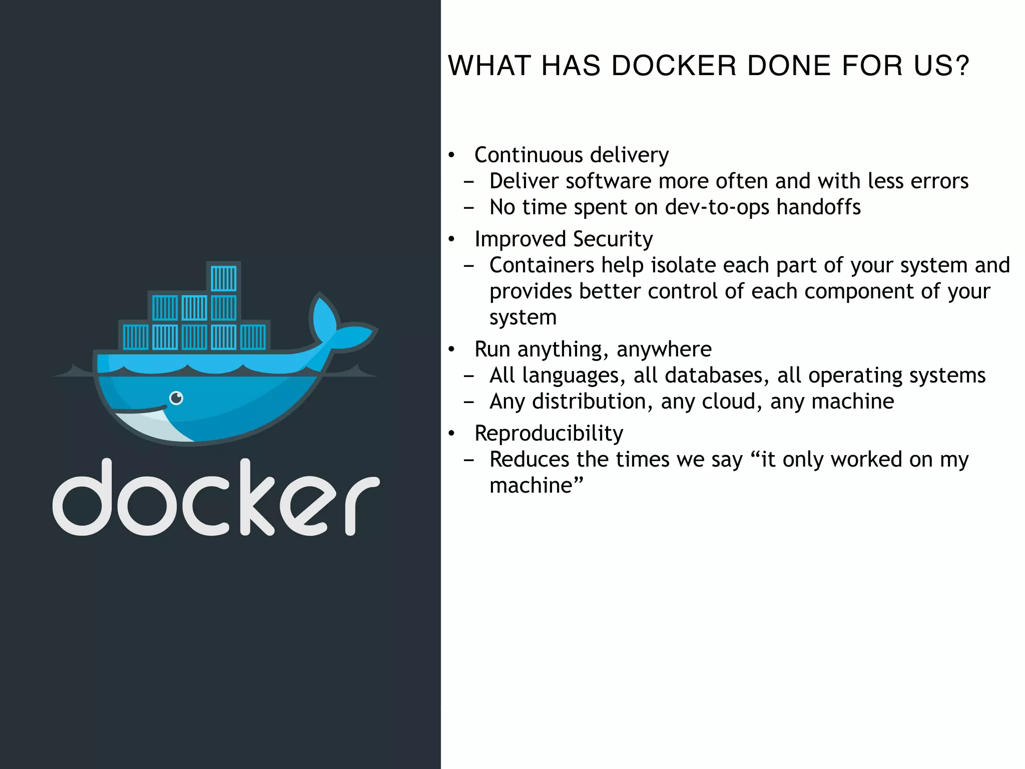 WHAT HAS DOCKER DONE FOR US?
• Continuous delivery
- Deliver software more often and with less errors
- No time spent on dev-to-ops handoffs
• Improved Security
- Containers help isolate each part of your system and
provides better control of each component of your
system
• Run anything, anywhere
- All languages, all databases, all operating systems
- Any distribution, any cloud, any machine
• Reproducibility
- Reduces the times we say “it only worked on my
machine”
 