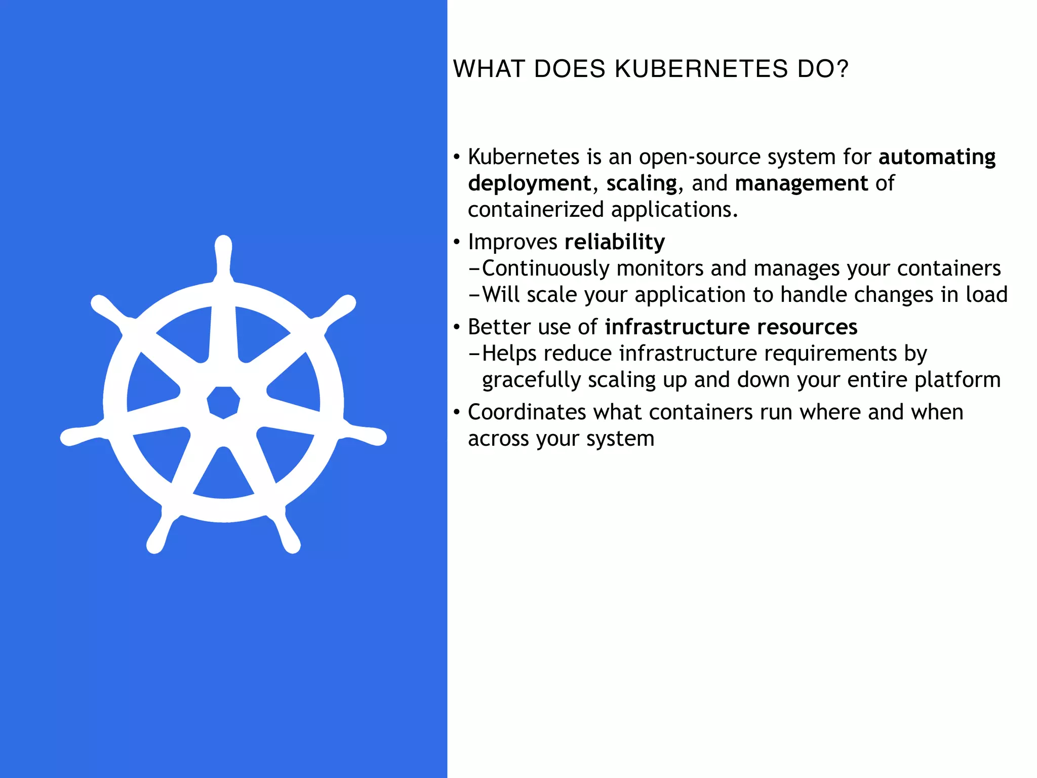 WHAT DOES KUBERNETES DO?
• Kubernetes is an open-source system for automating
deployment, scaling, and management of
containerized applications.
• Improves reliability
-Continuously monitors and manages your containers
-Will scale your application to handle changes in load
• Better use of infrastructure resources
-Helps reduce infrastructure requirements by
gracefully scaling up and down your entire platform
• Coordinates what containers run where and when
across your system
 