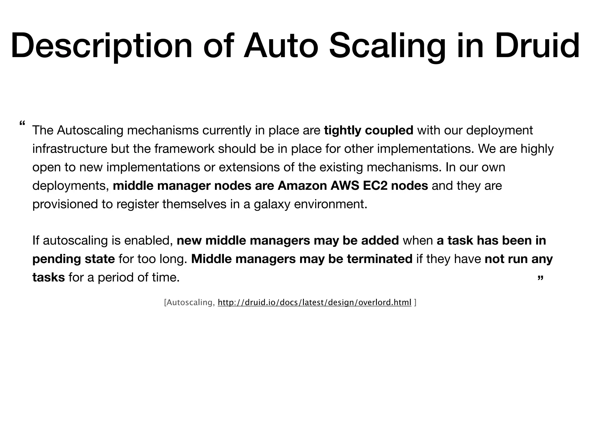 The Autoscaling mechanisms currently in place are tightly coupled with our deployment
infrastructure but the framework should be in place for other implementations. We are highly
open to new implementations or extensions of the existing mechanisms. In our own
deployments, middle manager nodes are Amazon AWS EC2 nodes and they are
provisioned to register themselves in a galaxy environment.

If autoscaling is enabled, new middle managers may be added when a task has been in
pending state for too long. Middle managers may be terminated if they have not run any
tasks for a period of time.
“
”
[Autoscaling, http://druid.io/docs/latest/design/overlord.html ]
Description of Auto Scaling in Druid
 