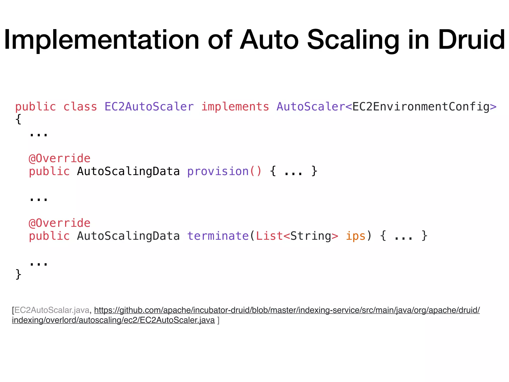 [EC2AutoScalar.java, https://github.com/apache/incubator-druid/blob/master/indexing-service/src/main/java/org/apache/druid/
indexing/overlord/autoscaling/ec2/EC2AutoScaler.java ]
public class EC2AutoScaler implements AutoScaler<EC2EnvironmentConfig>
{
...
@Override
public AutoScalingData provision() { ... }
...
@Override
public AutoScalingData terminate(List<String> ips) { ... }
...
}
Implementation of Auto Scaling in Druid
 