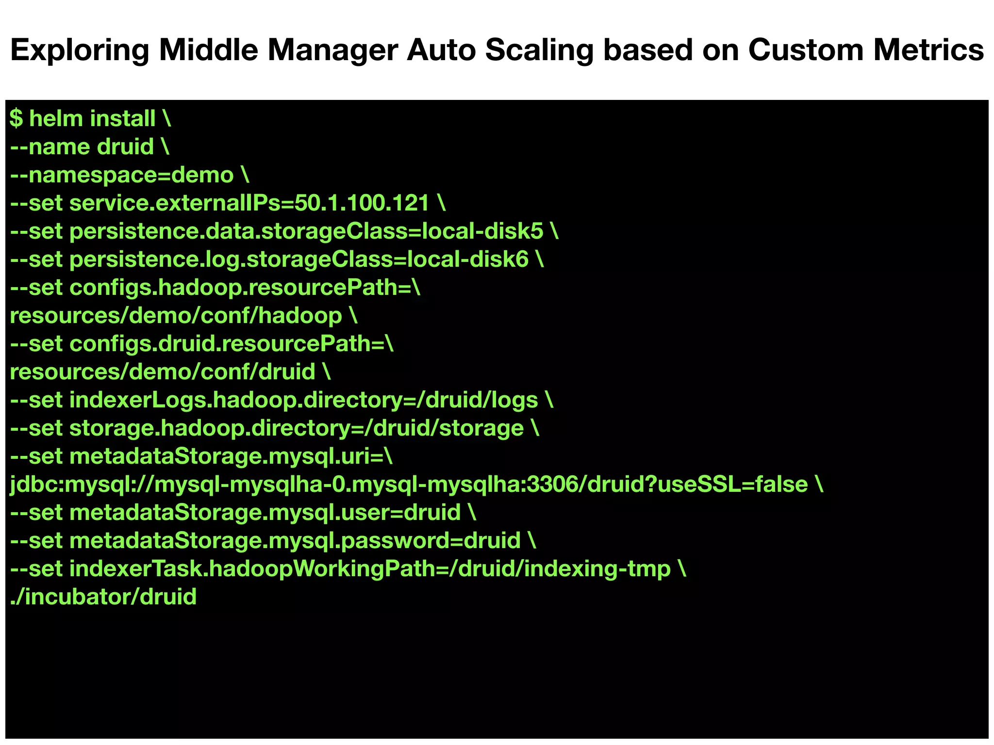 $ helm install 
--name druid 
--namespace=demo 
--set service.externalIPs=50.1.100.121 
--set persistence.data.storageClass=local-disk5 
--set persistence.log.storageClass=local-disk6 
--set conﬁgs.hadoop.resourcePath=
resources/demo/conf/hadoop 
--set conﬁgs.druid.resourcePath=
resources/demo/conf/druid 
--set indexerLogs.hadoop.directory=/druid/logs 
--set storage.hadoop.directory=/druid/storage 
--set metadataStorage.mysql.uri=
jdbc:mysql://mysql-mysqlha-0.mysql-mysqlha:3306/druid?useSSL=false 
--set metadataStorage.mysql.user=druid 
--set metadataStorage.mysql.password=druid 
--set indexerTask.hadoopWorkingPath=/druid/indexing-tmp 
./incubator/druid
Exploring Middle Manager Auto Scaling based on Custom Metrics
 