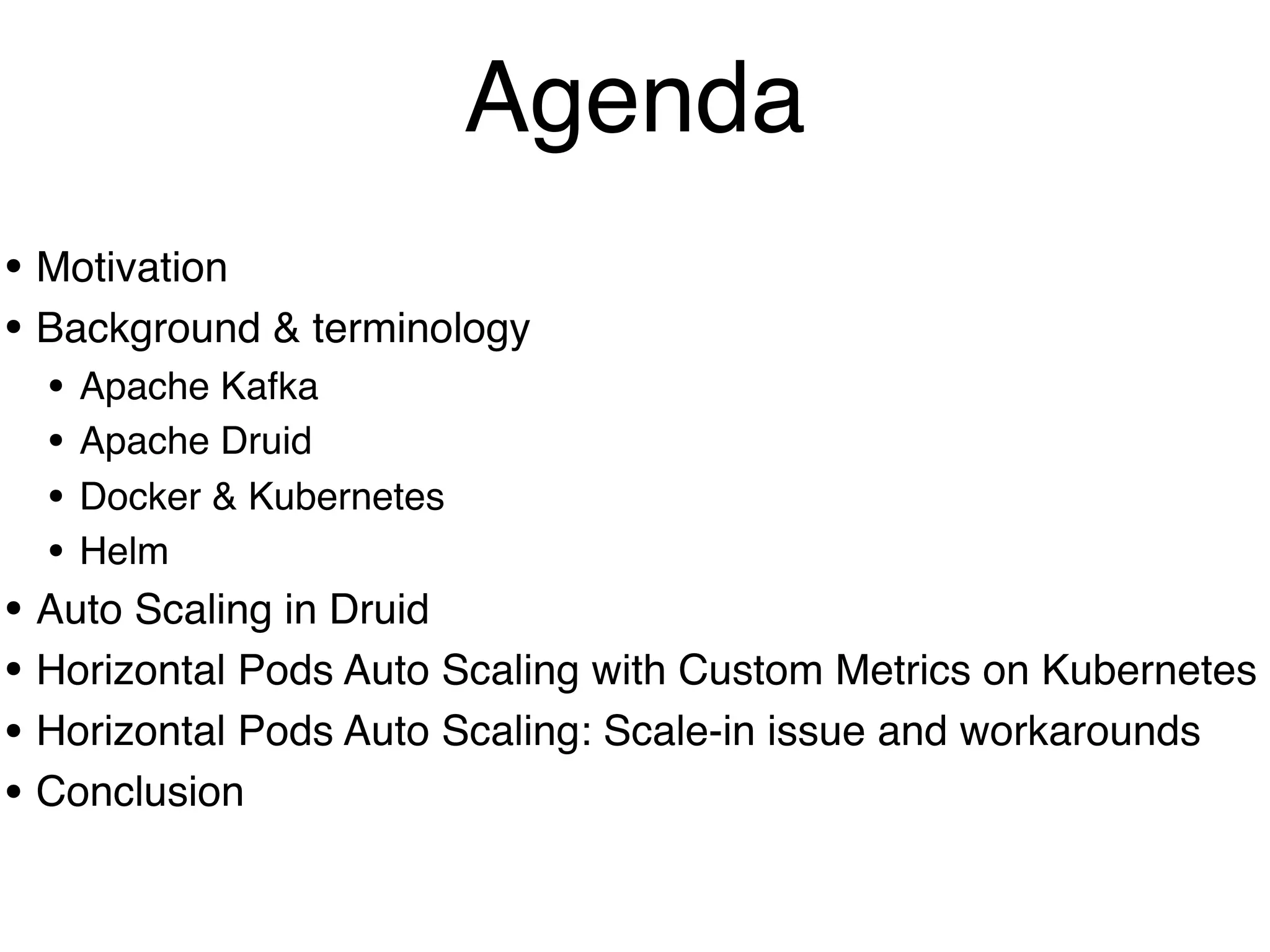 • Motivation
• Background & terminology
• Apache Kafka
• Apache Druid
• Docker & Kubernetes
• Helm
• Auto Scaling in Druid
• Horizontal Pods Auto Scaling with Custom Metrics on Kubernetes
• Horizontal Pods Auto Scaling: Scale-in issue and workarounds
• Conclusion
Agenda
 