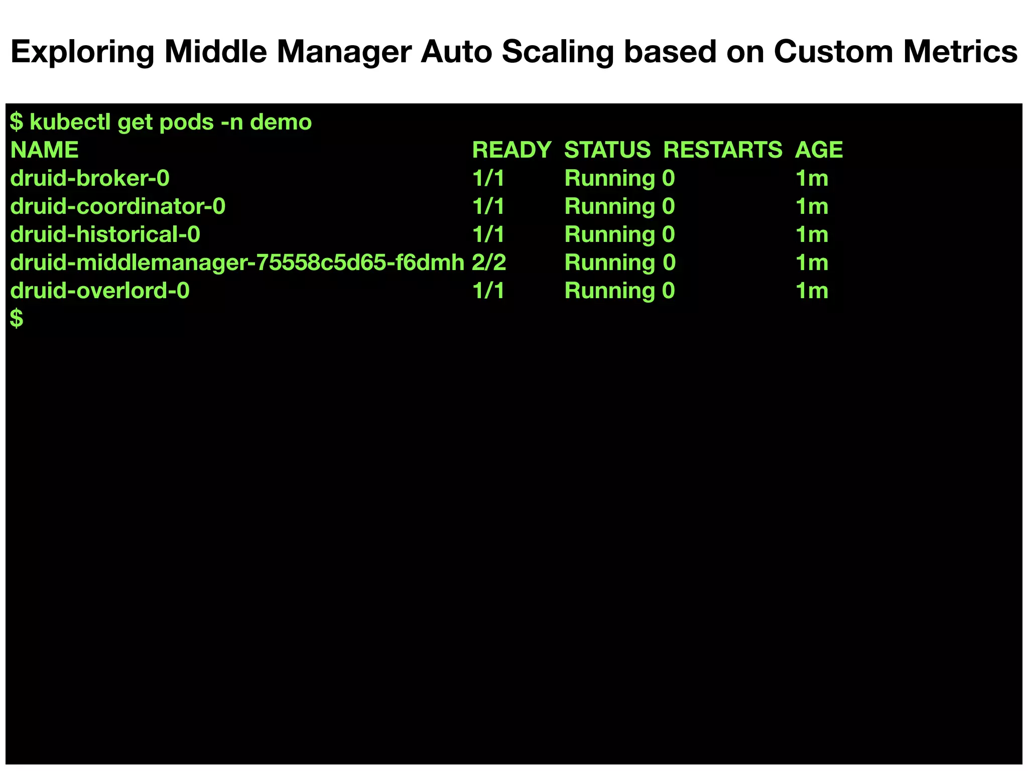 $ kubectl get pods -n demo
NAME READY STATUS RESTARTS AGE
druid-broker-0 1/1 Running 0 1m
druid-coordinator-0 1/1 Running 0 1m
druid-historical-0 1/1 Running 0 1m
druid-middlemanager-75558c5d65-f6dmh 2/2 Running 0 1m
druid-overlord-0 1/1 Running 0 1m
$
Exploring Middle Manager Auto Scaling based on Custom Metrics
 