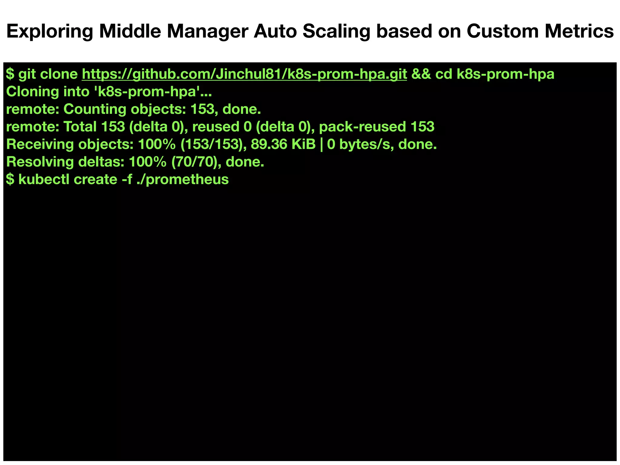 $ git clone https://github.com/Jinchul81/k8s-prom-hpa.git && cd k8s-prom-hpa
Cloning into 'k8s-prom-hpa'...
remote: Counting objects: 153, done.
remote: Total 153 (delta 0), reused 0 (delta 0), pack-reused 153
Receiving objects: 100% (153/153), 89.36 KiB | 0 bytes/s, done.
Resolving deltas: 100% (70/70), done.
$ kubectl create -f ./prometheus
Exploring Middle Manager Auto Scaling based on Custom Metrics
 